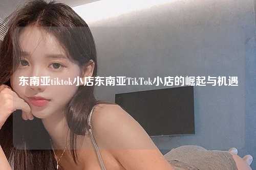 东南亚tiktok小店东南亚TikTok小店的崛起与机遇